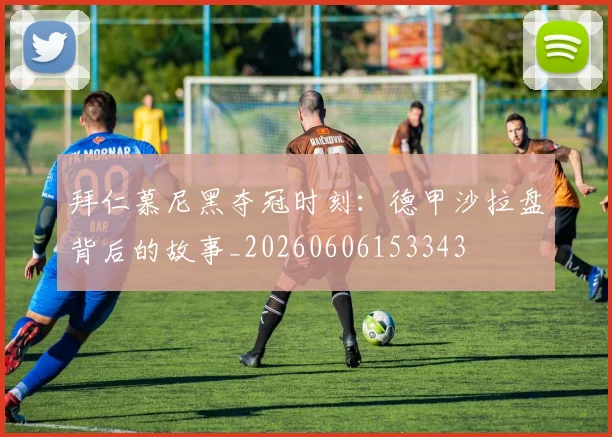 拜仁慕尼黑夺冠时刻：德甲沙拉盘背后的故事_20260606153343