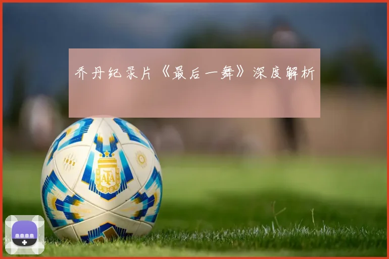 乔丹纪录片《最后一舞》深度解析