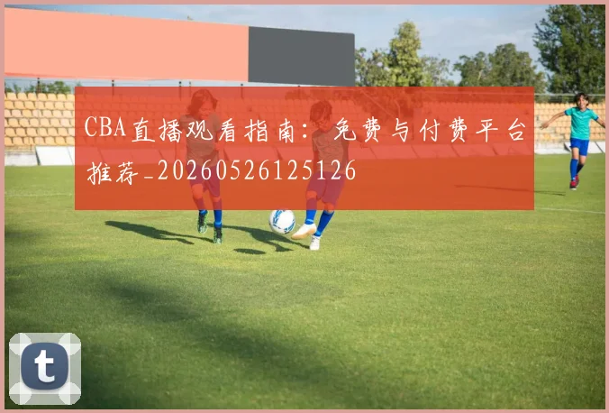 CBA直播观看指南：免费与付费平台推荐_20260526125126