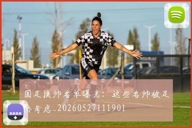 国足换帅名单曝光：这些名帅被足协考虑_20260527111901