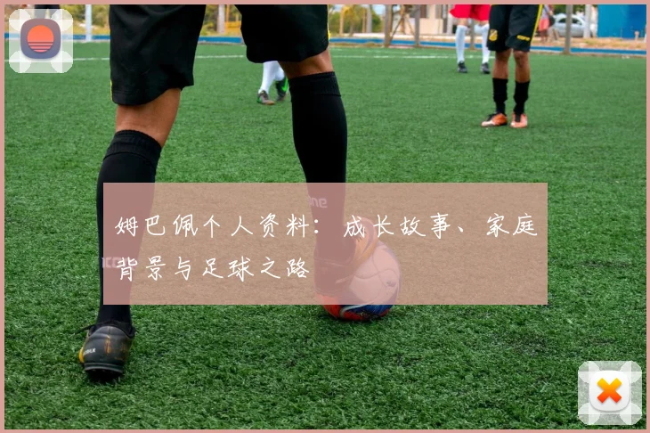 姆巴佩个人资料:成长故事、家庭背景与足球之路