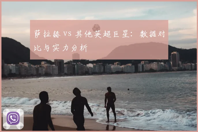萨拉赫 vs 其他英超巨星：数据对比与实力分析