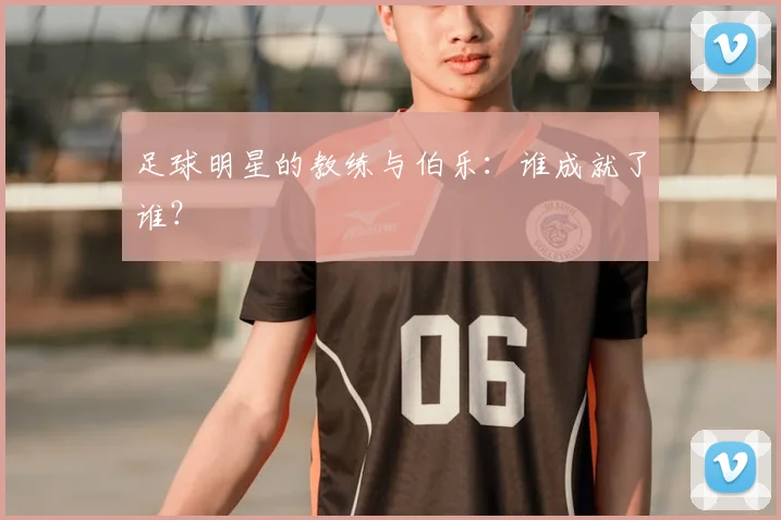 足球明星的教练与伯乐：谁成就了谁？