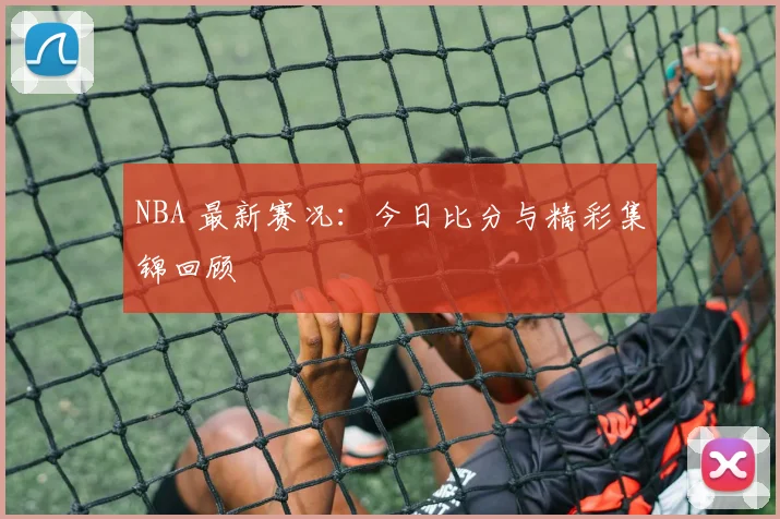 NBA 最新赛况：今日比分与精彩集锦回顾