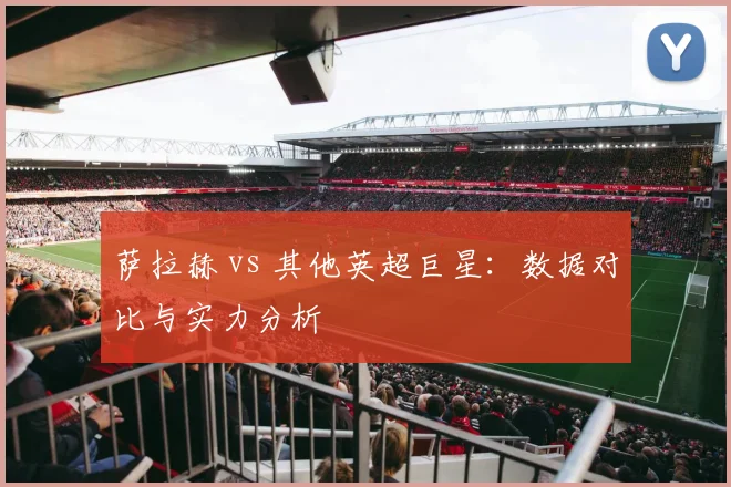 萨拉赫 vs 其他英超巨星：数据对比与实力分析