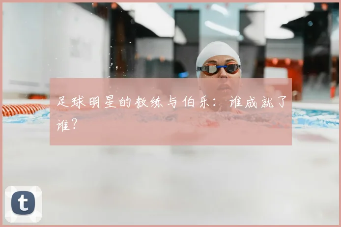 足球明星的教练与伯乐:谁成就了谁?