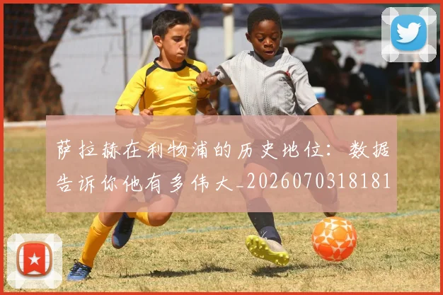 萨拉赫在利物浦的历史地位：数据告诉你他有多伟大_20260703181819