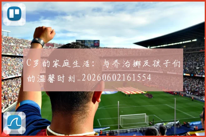C罗的家庭生活:与乔治娜及孩子们的温馨时刻_20260602161554