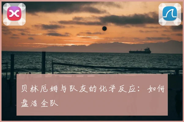 贝林厄姆与队友的化学反应：如何盘活全队